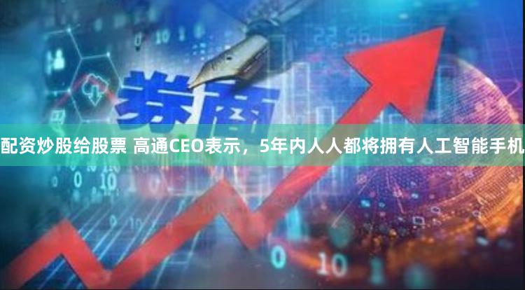 配资炒股给股票 高通CEO表示，5年内人人都将拥有人工智能手机