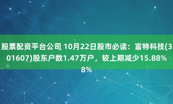 股票配资平台公司 10月22日股市必读：富特科技(301607)股东户数1.47万户，较上期减少15.88%