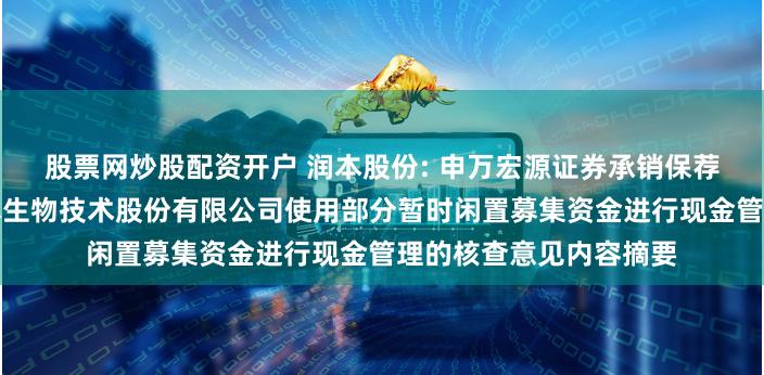 股票网炒股配资开户 润本股份: 申万宏源证券承销保荐有限责任公司关于润本生物技术股份有限公司使用部分暂时闲置募集资金进行现金管理的核查意见内容摘要