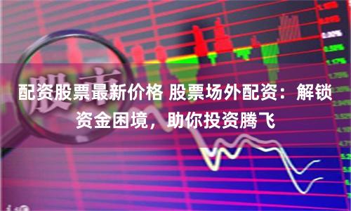 配资股票最新价格 股票场外配资：解锁资金困境，助你投资腾飞