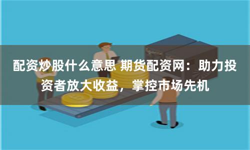 配资炒股什么意思 期货配资网：助力投资者放大收益，掌控市场先机