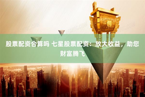 股票配资合算吗 七星股票配资：放大收益，助您财富腾飞