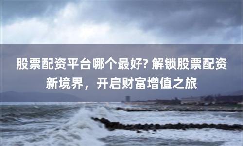 股票配资平台哪个最好? 解锁股票配资新境界，开启财富增值之旅