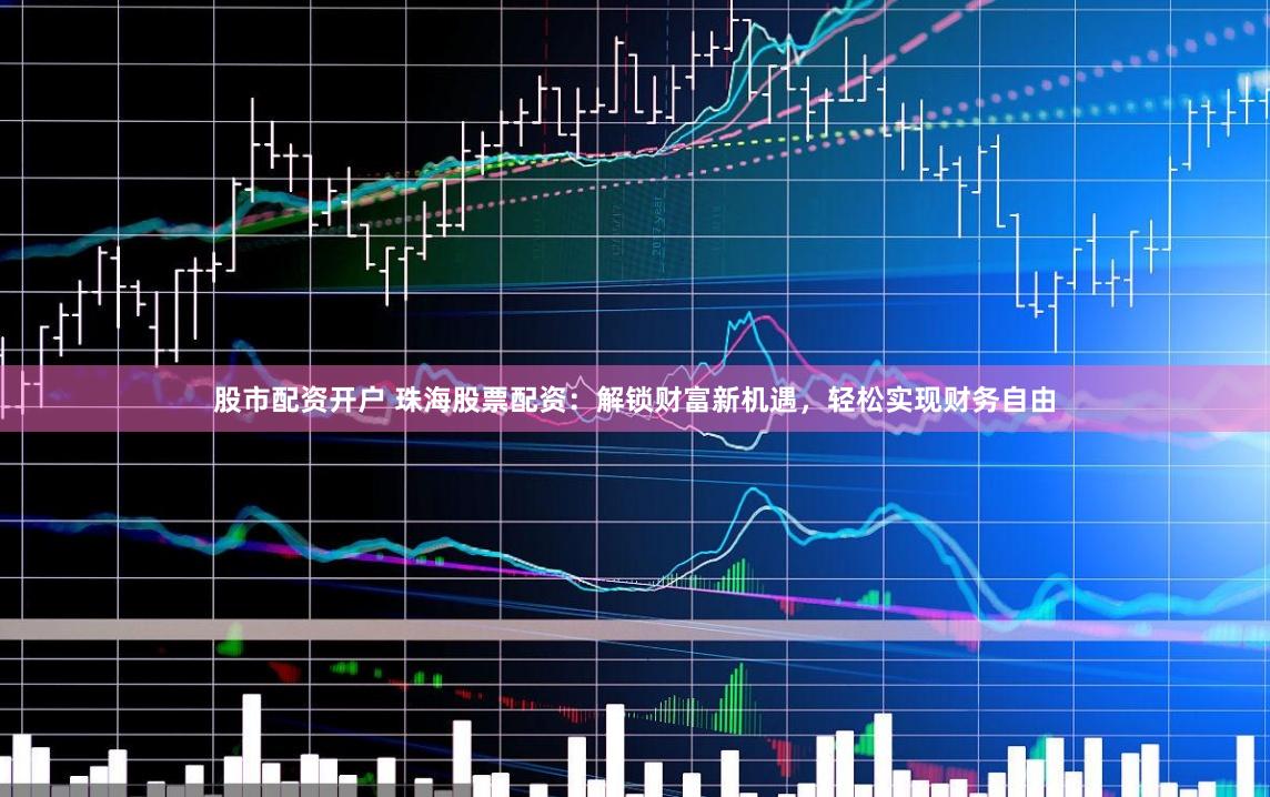 股市配资开户 珠海股票配资：解锁财富新机遇，轻松实现财务自由