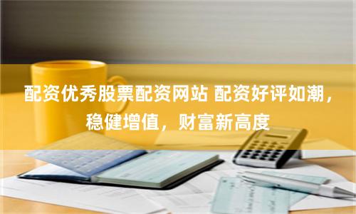 配资优秀股票配资网站 配资好评如潮，稳健增值，财富新高度