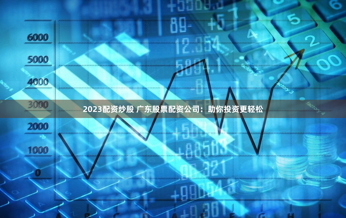 2023配资炒股 广东股票配资公司：助你投资更轻松