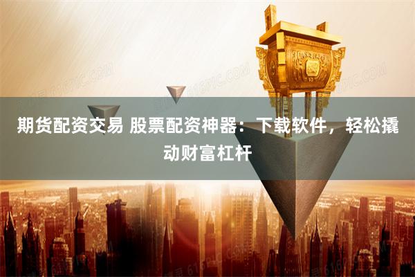 期货配资交易 股票配资神器：下载软件，轻松撬动财富杠杆