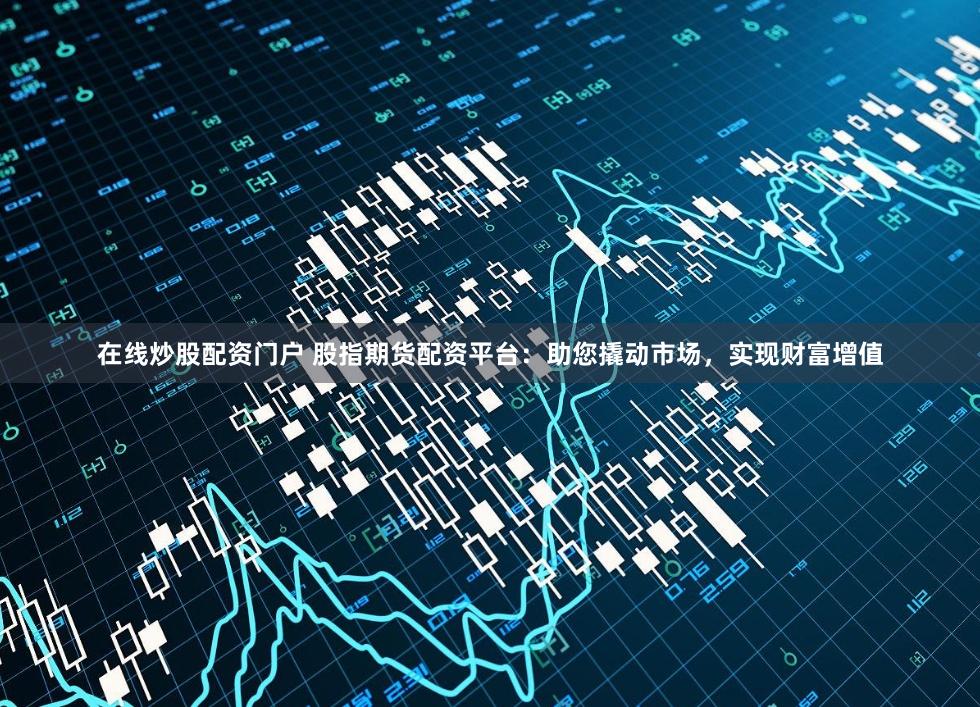 在线炒股配资门户 股指期货配资平台：助您撬动市场，实现财富增值
