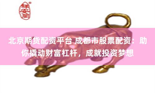 北京期货配资平台 成都市股票配资：助你撬动财富杠杆，成就投资梦想